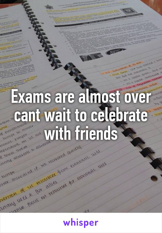 Exams are almost over cant wait to celebrate with friends