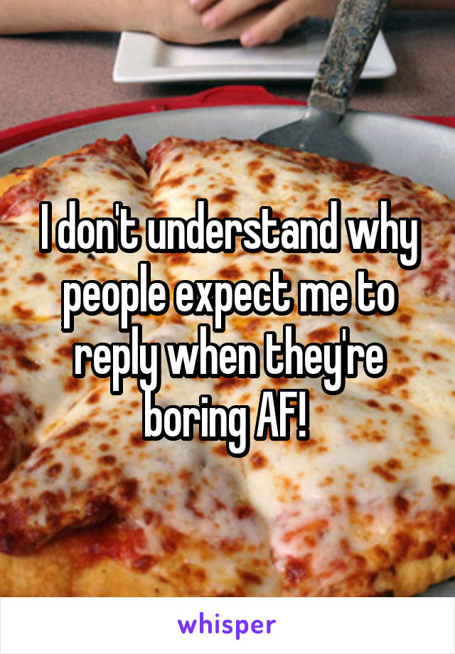 I don't understand why people expect me to reply when they're boring AF! 