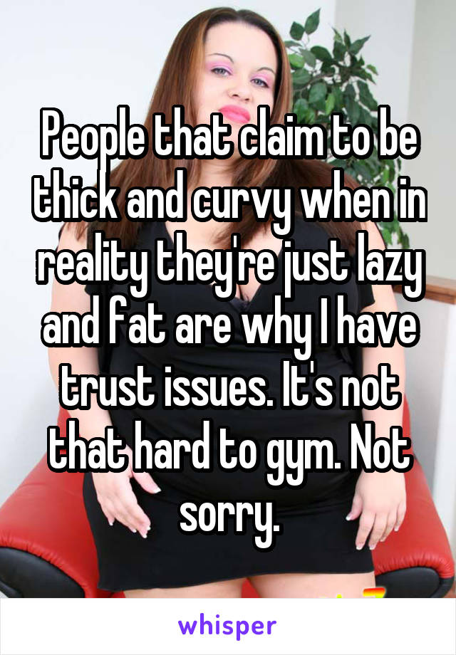 People that claim to be thick and curvy when in reality they're just lazy and fat are why I have trust issues. It's not that hard to gym. Not sorry.