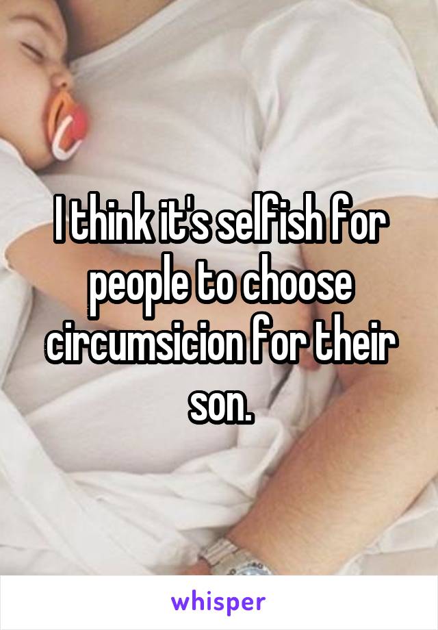 I think it's selfish for people to choose circumsicion for their son.