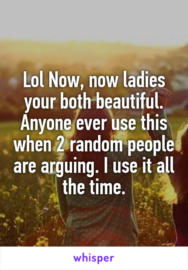 Lol Now, now ladies your both beautiful. Anyone ever use this when 2 random people are arguing. I use it all the time.