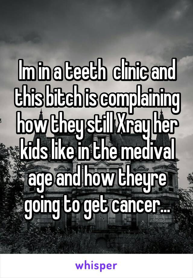 Im in a teeth  clinic and this bitch is complaining how they still Xray her kids like in the medival age and how theyre going to get cancer...