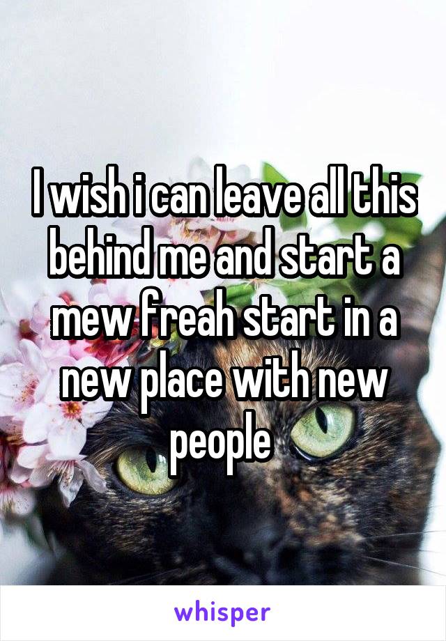 I wish i can leave all this behind me and start a mew freah start in a new place with new people 