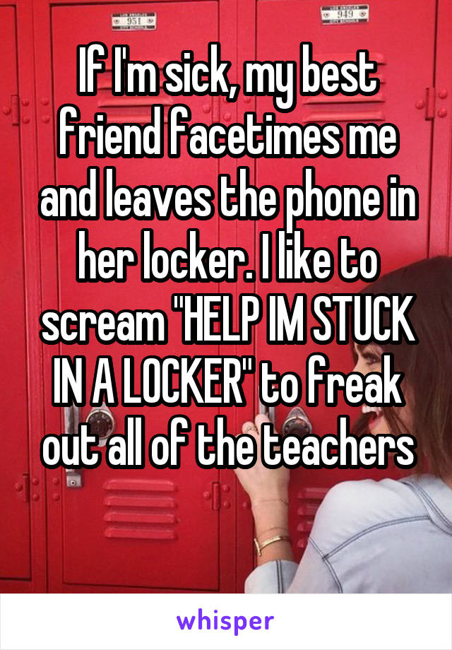 If I'm sick, my best friend facetimes me and leaves the phone in her locker. I like to scream "HELP IM STUCK IN A LOCKER" to freak out all of the teachers

