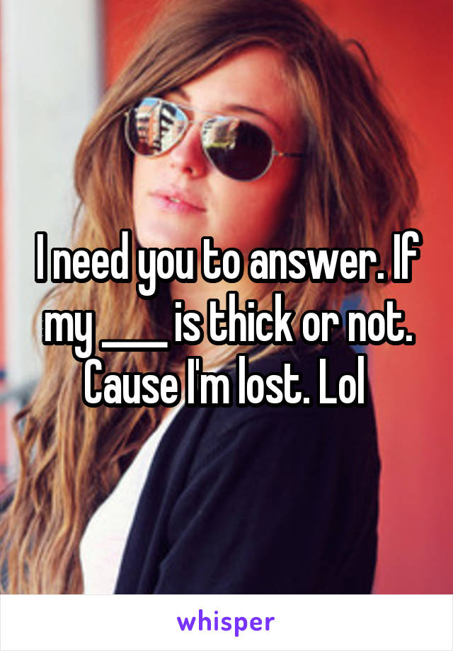 I need you to answer. If my ____ is thick or not. Cause I'm lost. Lol 