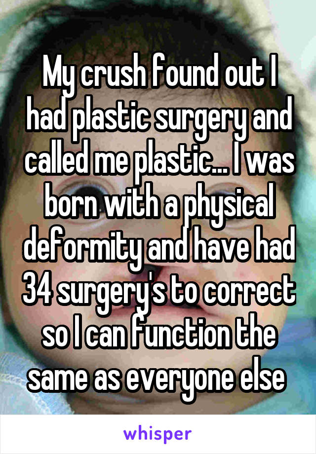 My crush found out I had plastic surgery and called me plastic... I was born with a physical deformity and have had 34 surgery's to correct so I can function the same as everyone else 