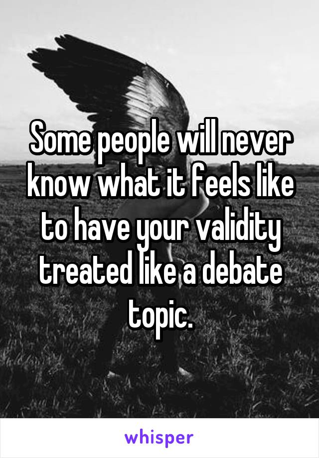 Some people will never know what it feels like to have your validity treated like a debate topic.