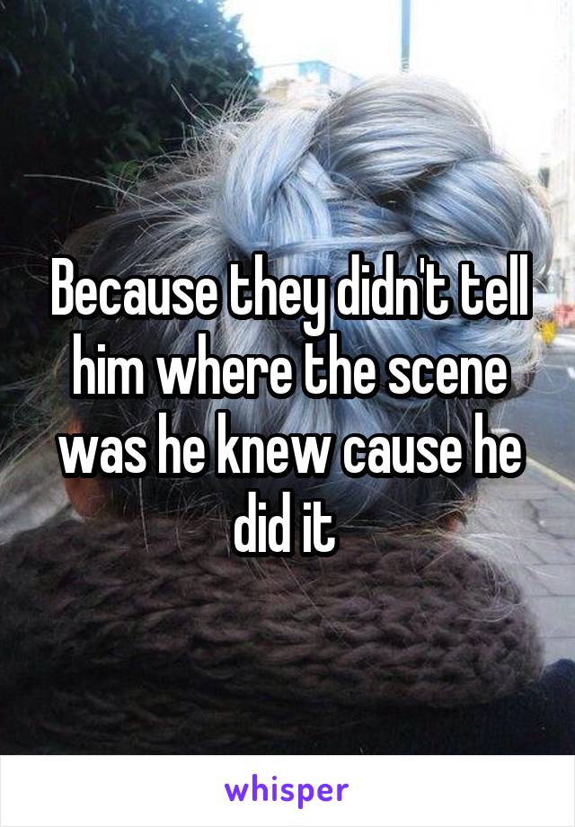 Because they didn't tell him where the scene was he knew cause he did it 