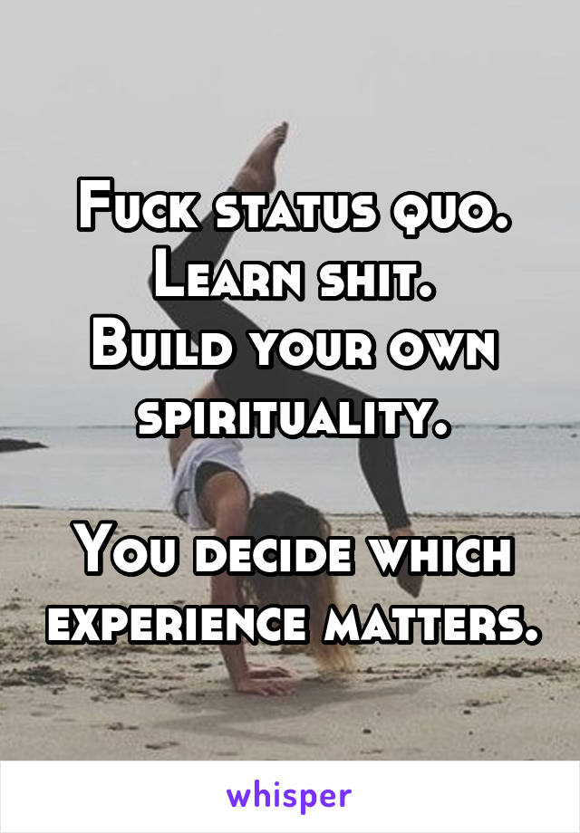 Fuck status quo.
Learn shit.
Build your own spirituality.

You decide which experience matters.