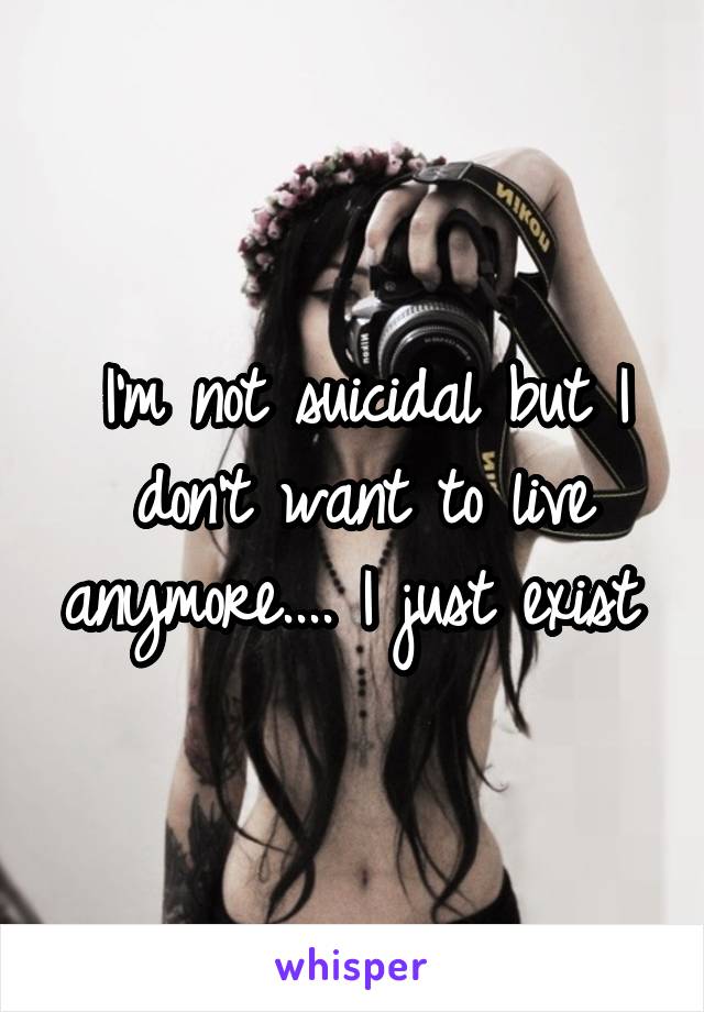 I'm not suicidal but I don't want to live anymore.... I just exist 