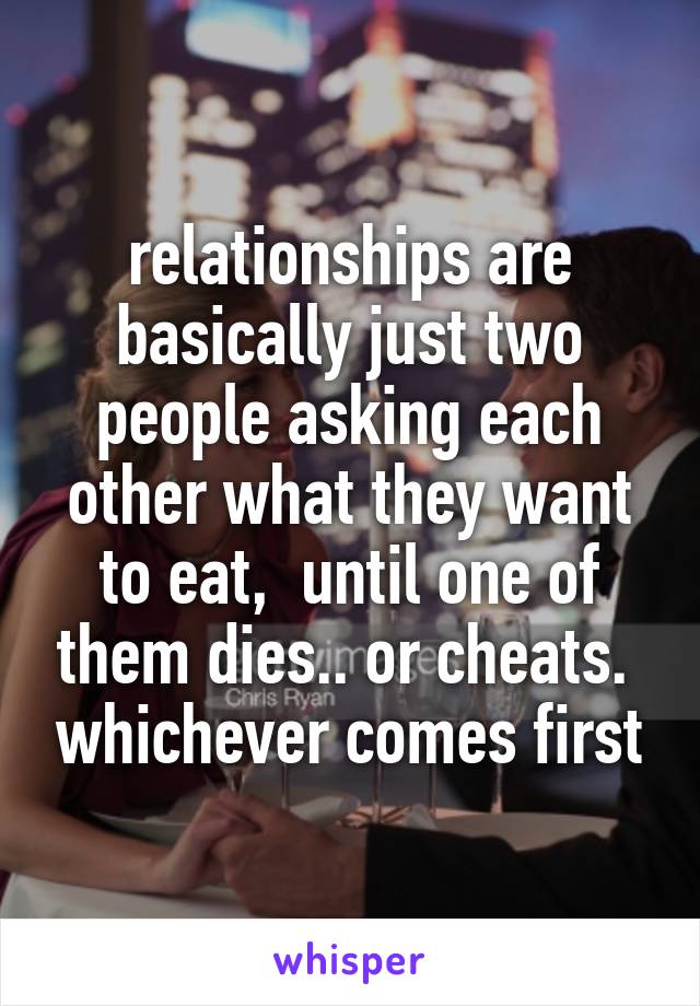 relationships are basically just two people asking each other what they want to eat,  until one of them dies.. or cheats.  whichever comes first