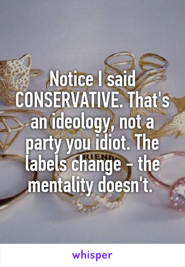 Notice I said CONSERVATIVE. That's an ideology, not a party you idiot. The labels change - the mentality doesn't. 