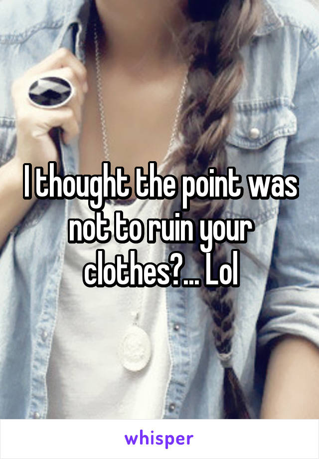 I thought the point was not to ruin your clothes?... Lol