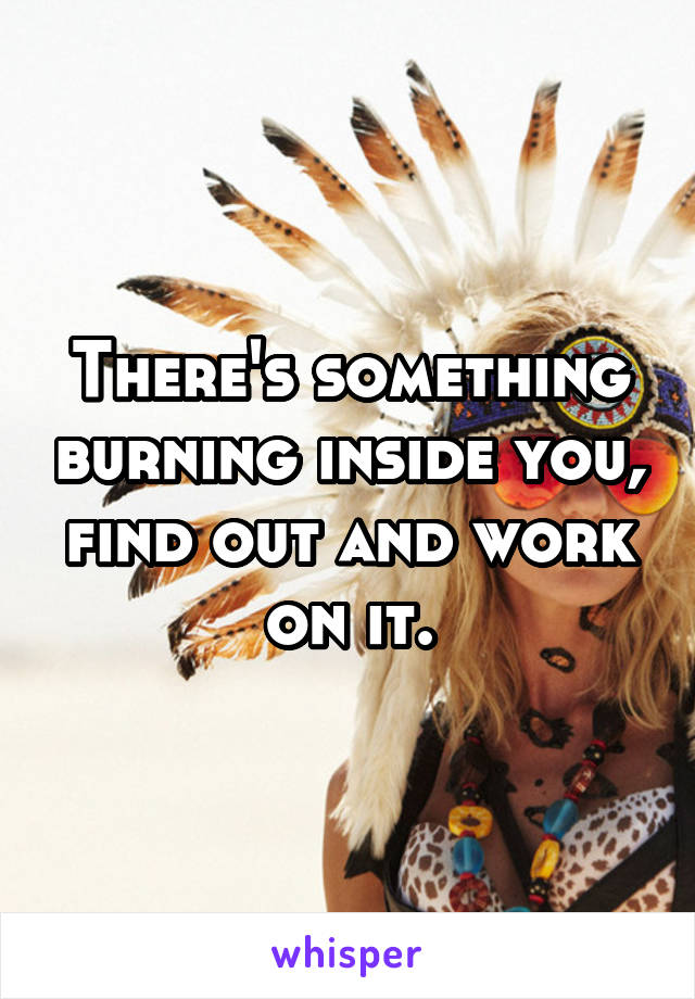 There's something burning inside you, find out and work on it.