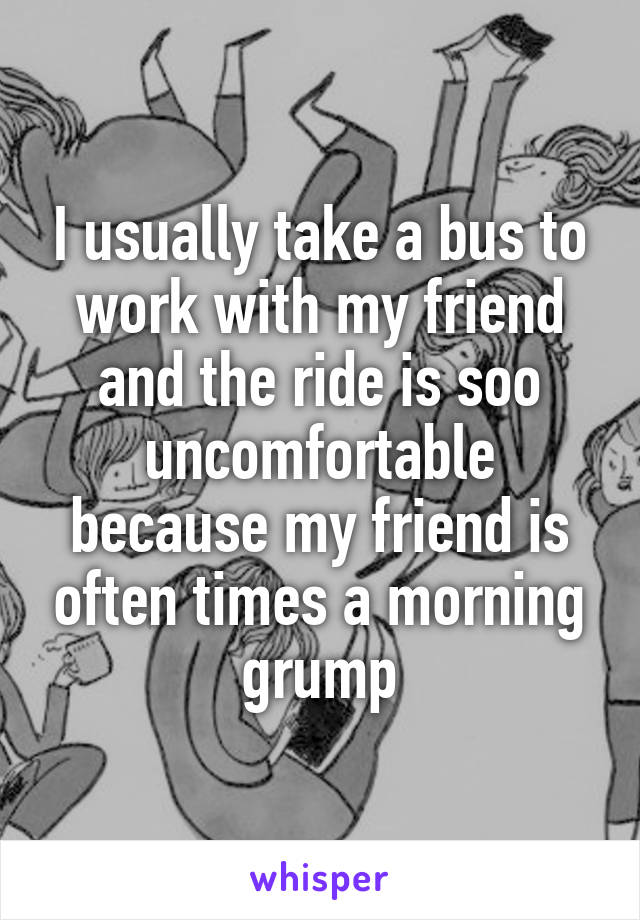 I usually take a bus to work with my friend and the ride is soo uncomfortable because my friend is often times a morning grump