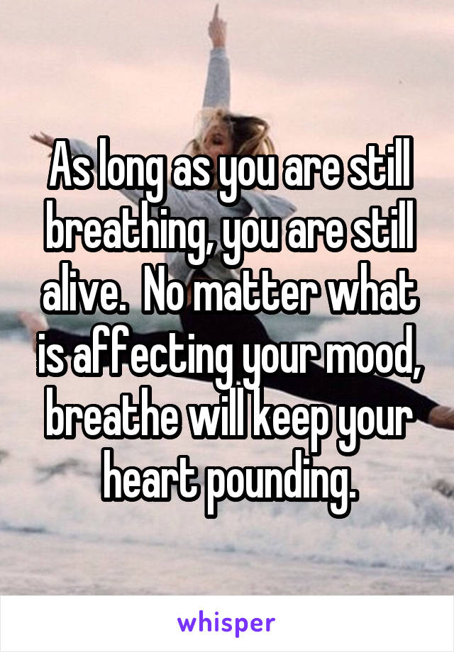 As long as you are still breathing, you are still alive.  No matter what is affecting your mood, breathe will keep your heart pounding.