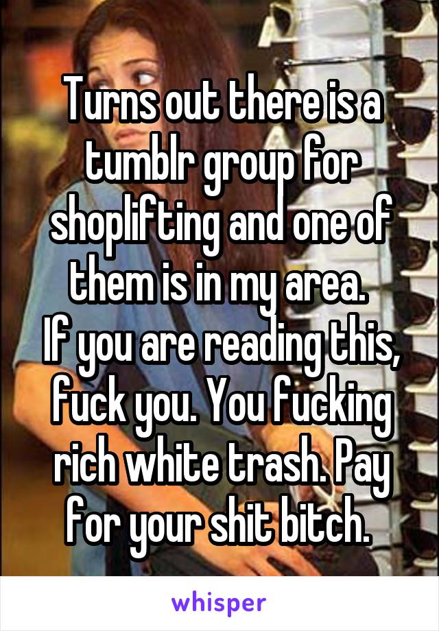 Turns out there is a tumblr group for shoplifting and one of them is in my area. 
If you are reading this, fuck you. You fucking rich white trash. Pay for your shit bitch. 