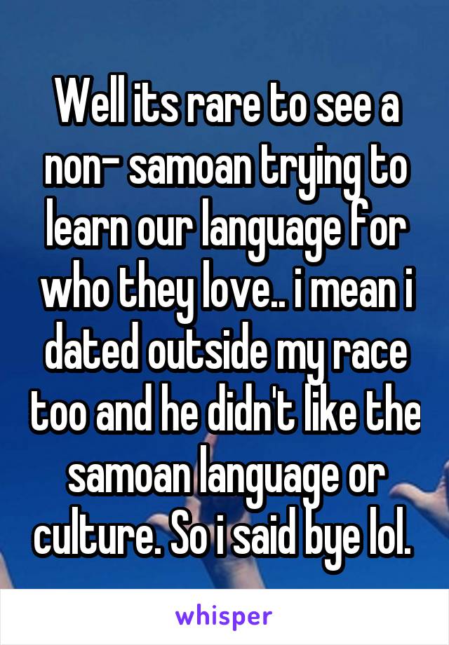 Well its rare to see a non- samoan trying to learn our language for who they love.. i mean i dated outside my race too and he didn't like the samoan language or culture. So i said bye lol. 