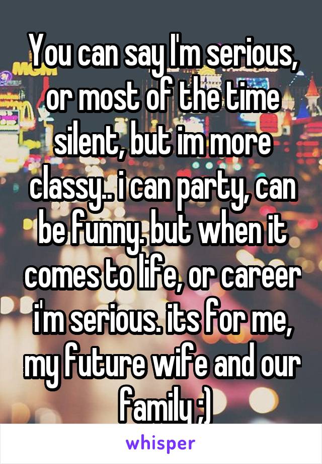 You can say I'm serious, or most of the time silent, but im more classy.. i can party, can be funny. but when it comes to life, or career i'm serious. its for me, my future wife and our  family ;)