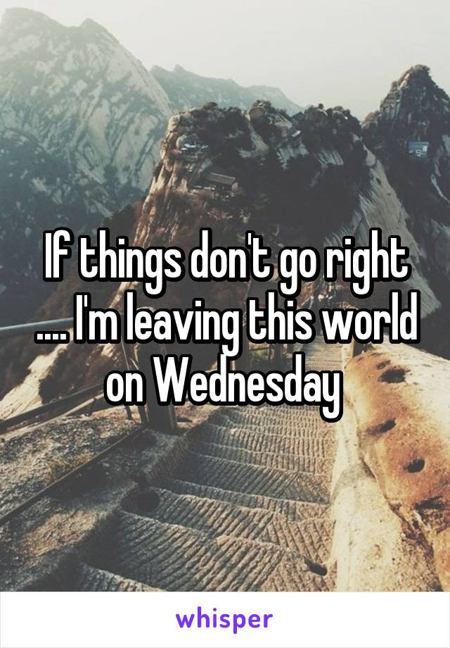 If things don't go right .... I'm leaving this world on Wednesday 