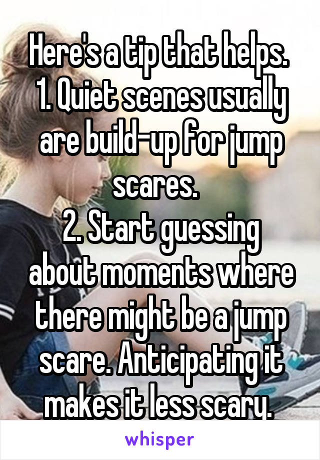 Here's a tip that helps. 
1. Quiet scenes usually are build-up for jump scares.  
2. Start guessing about moments where there might be a jump scare. Anticipating it makes it less scary. 