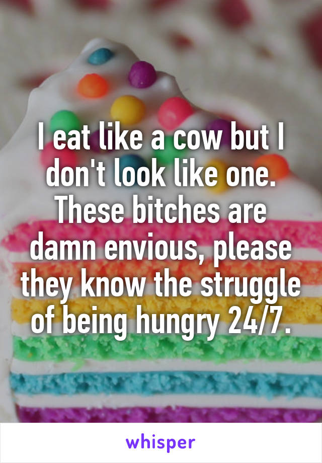 I eat like a cow but I don't look like one. These bitches are damn envious, please they know the struggle of being hungry 24/7.