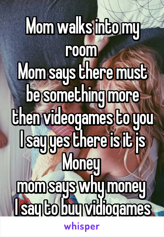 Mom walks into my room 
Mom says there must be something more then videogames to you
I say yes there is it js Money 
mom says why money 
I say to buy vidiogames