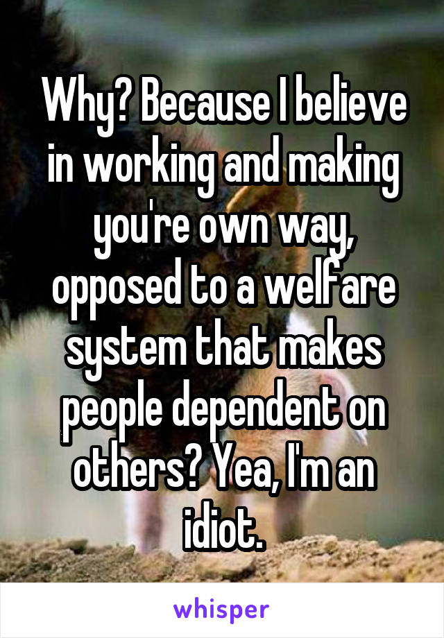 Why? Because I believe in working and making you're own way, opposed to a welfare system that makes people dependent on others? Yea, I'm an idiot.
