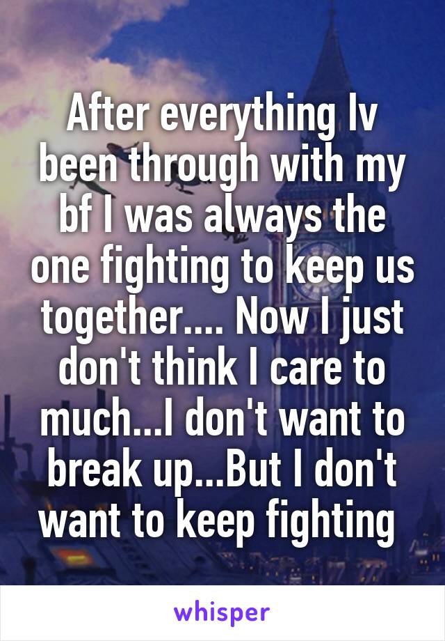 After everything Iv been through with my bf I was always the one fighting to keep us together.... Now I just don't think I care to much...I don't want to break up...But I don't want to keep fighting 