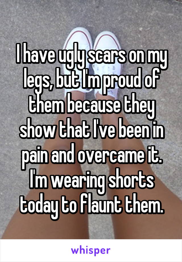 I have ugly scars on my legs, but I'm proud of them because they show that I've been in pain and overcame it. I'm wearing shorts today to flaunt them.