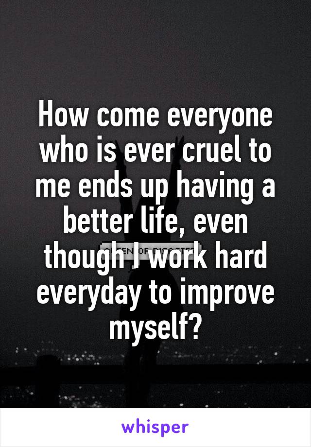 How come everyone who is ever cruel to me ends up having a better life, even though I work hard everyday to improve myself?