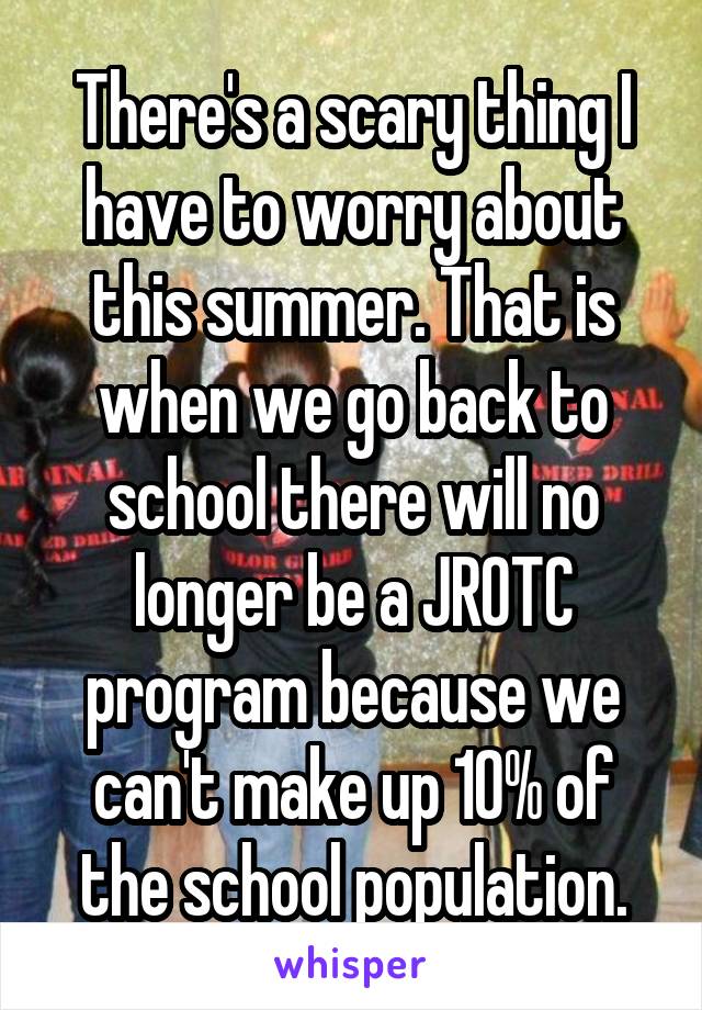 There's a scary thing I have to worry about this summer. That is when we go back to school there will no longer be a JROTC program because we can't make up 10% of the school population.