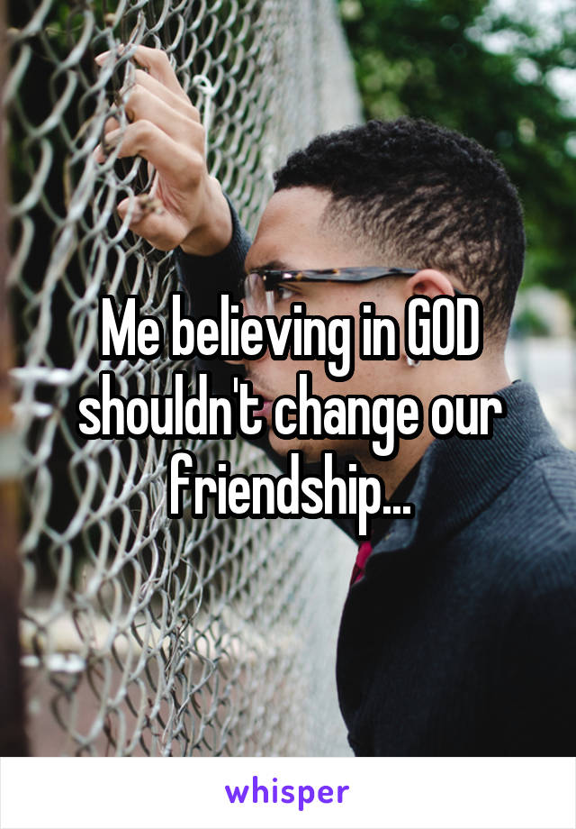 Me believing in GOD shouldn't change our friendship...