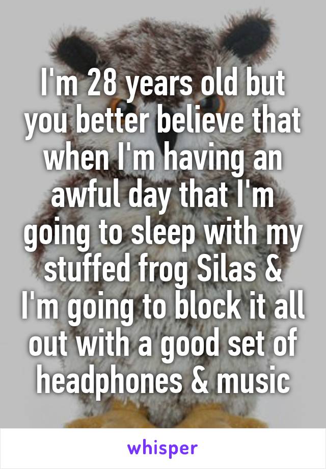 I'm 28 years old but you better believe that when I'm having an awful day that I'm going to sleep with my stuffed frog Silas & I'm going to block it all out with a good set of headphones & music