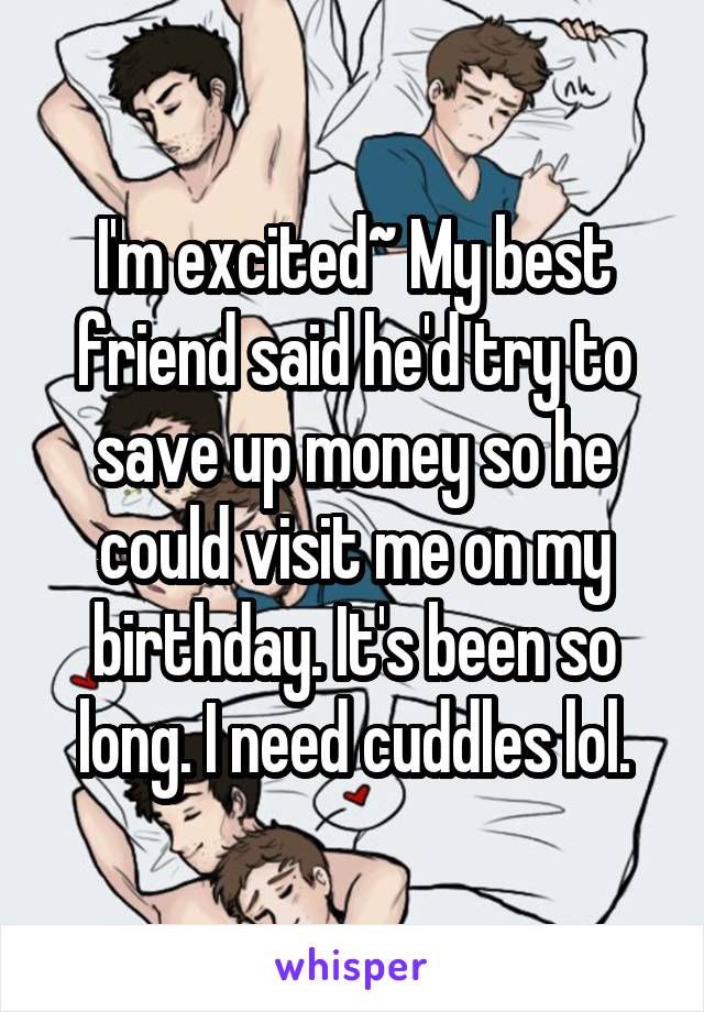 I'm excited~ My best friend said he'd try to save up money so he could visit me on my birthday. It's been so long. I need cuddles lol.