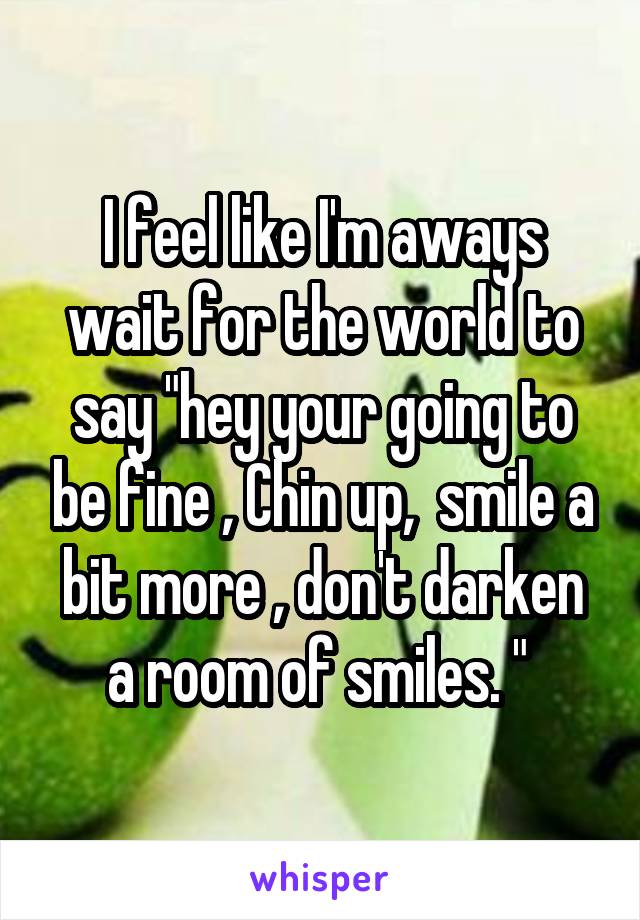 I feel like I'm aways wait for the world to say "hey your going to be fine , Chin up,  smile a bit more , don't darken a room of smiles. " 