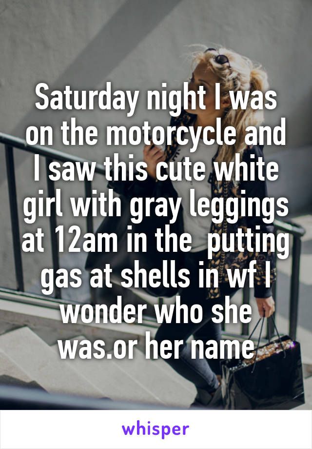 Saturday night I was on the motorcycle and I saw this cute white girl with gray leggings at 12am in the  putting gas at shells in wf I wonder who she was.or her name