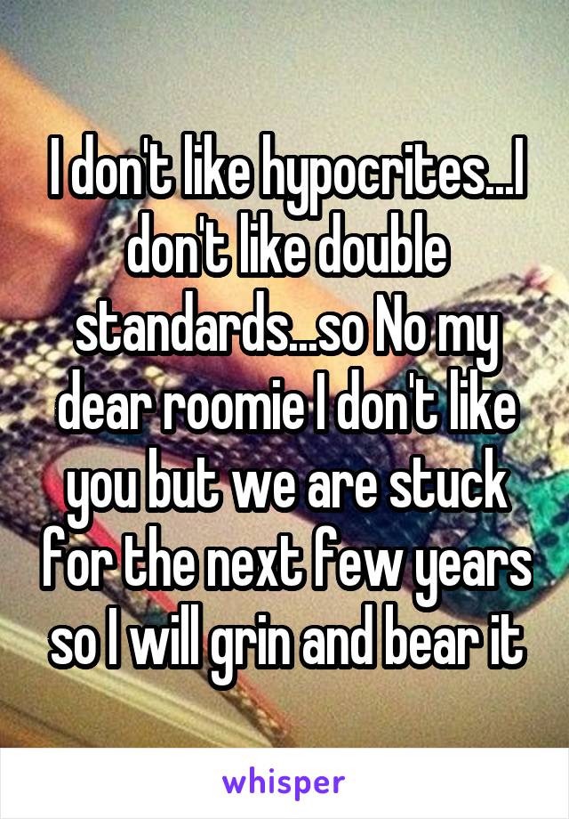 I don't like hypocrites...I don't like double standards...so No my dear roomie I don't like you but we are stuck for the next few years so I will grin and bear it