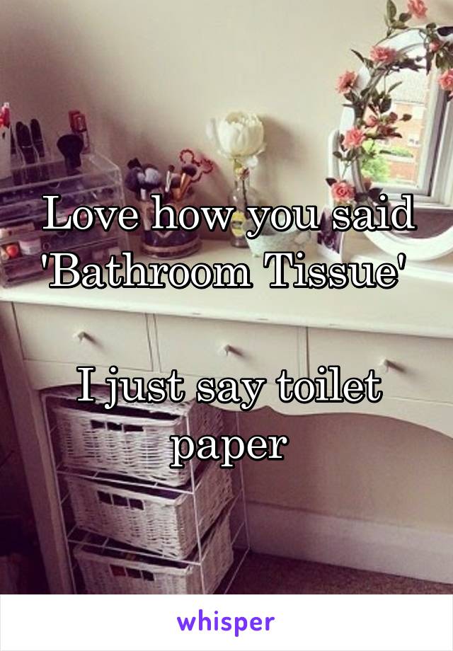 Love how you said 'Bathroom Tissue' 

I just say toilet paper