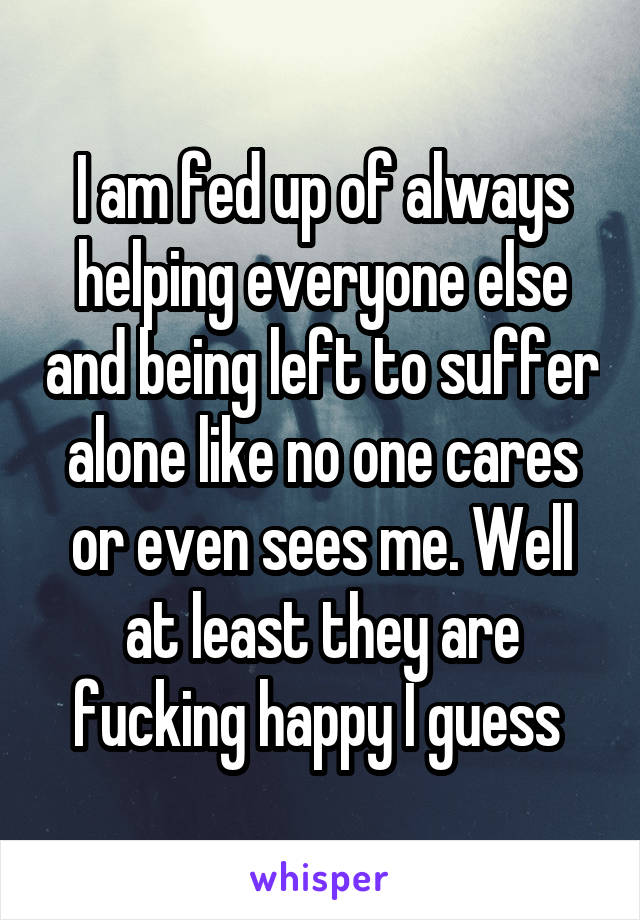 I am fed up of always helping everyone else and being left to suffer alone like no one cares or even sees me. Well at least they are fucking happy I guess 