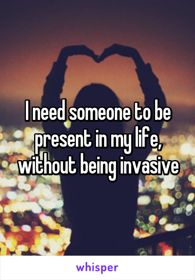 I need someone to be present in my life, without being invasive