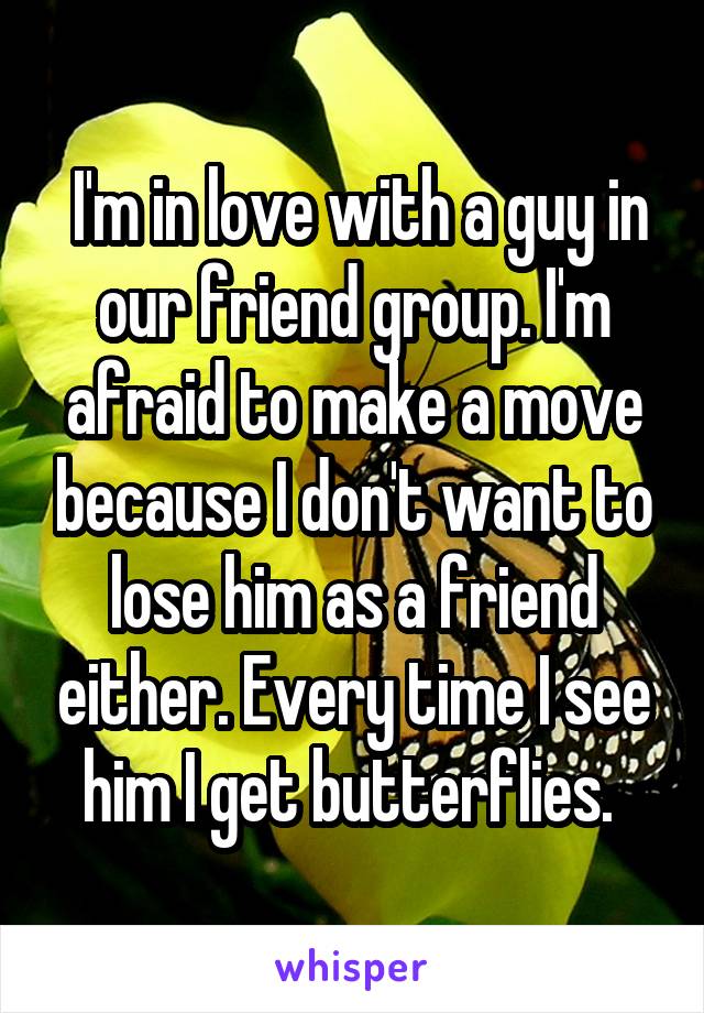  I'm in love with a guy in our friend group. I'm afraid to make a move because I don't want to lose him as a friend either. Every time I see him I get butterflies. 