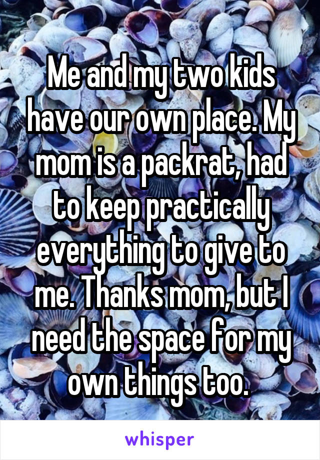 Me and my two kids have our own place. My mom is a packrat, had to keep practically everything to give to me. Thanks mom, but I need the space for my own things too. 