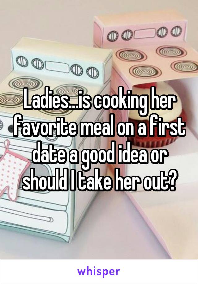 Ladies...is cooking her favorite meal on a first date a good idea or should I take her out?