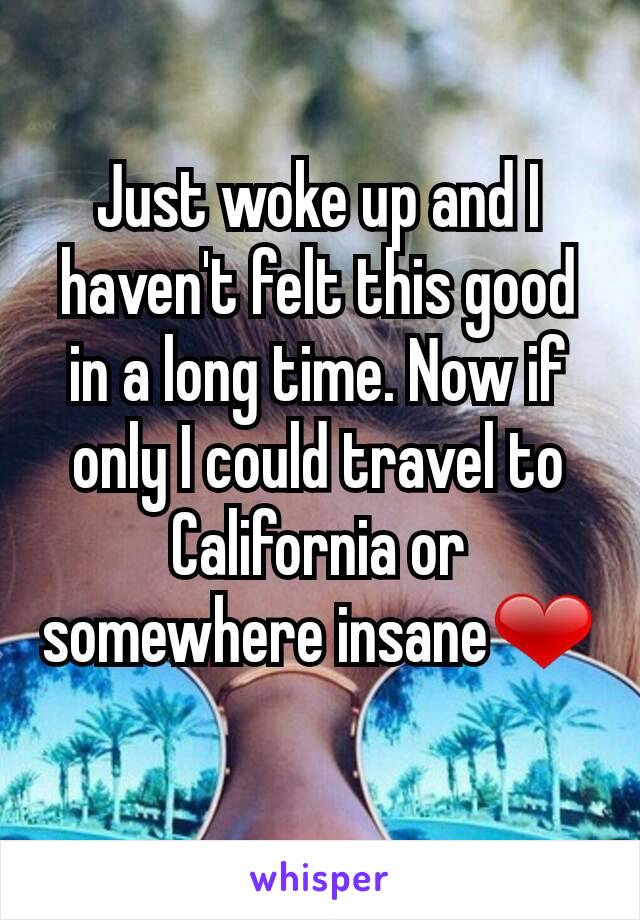 Just woke up and I haven't felt this good in a long time. Now if only I could travel to California or somewhere insane❤