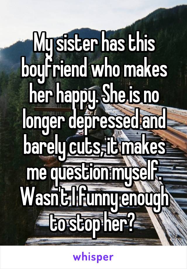 My sister has this boyfriend who makes her happy. She is no longer depressed and barely cuts, it makes me question myself. Wasn't I funny enough to stop her? 