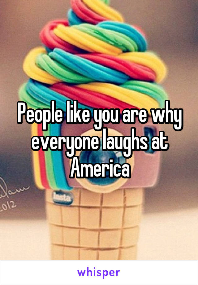 People like you are why everyone laughs at America