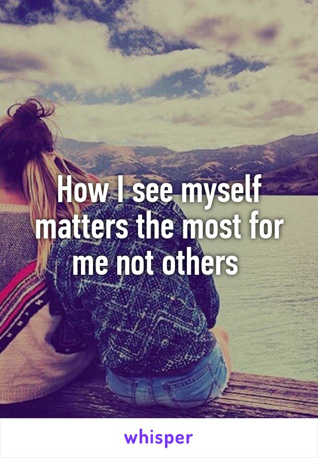 How I see myself matters the most for me not others 