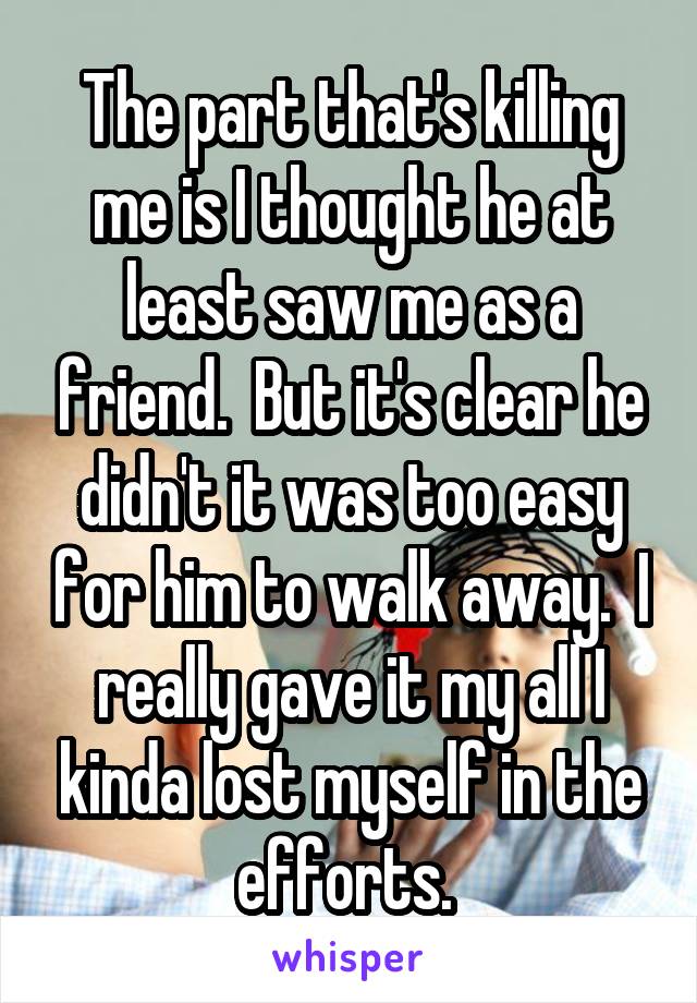 The part that's killing me is I thought he at least saw me as a friend.  But it's clear he didn't it was too easy for him to walk away.  I really gave it my all I kinda lost myself in the efforts. 