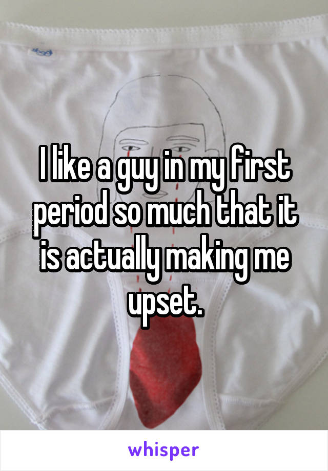 I like a guy in my first period so much that it is actually making me upset.